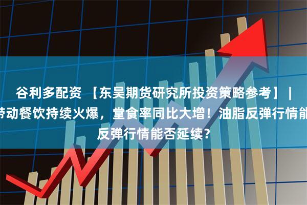 谷利多配资 【东吴期货研究所投资策略参考】 | 小长假带动餐饮持续火爆，堂食率同比大增！油脂反弹行情能否延续？