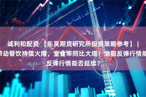 诚利和配资 【东吴期货研究所投资策略参考】 | 小长假带动餐饮持续火爆，堂食率同比大增！油脂反弹行情能否延续？