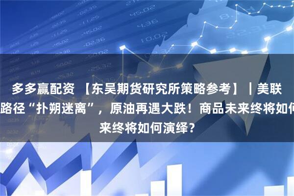 多多赢配资 【东吴期货研究所策略参考】｜美联储加息路径“扑朔迷离”，原油再遇大跌！商品未来终将如何演绎？
