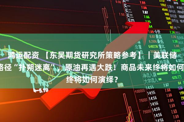 鸿运配资 【东吴期货研究所策略参考】｜美联储加息路径“扑朔迷离”，原油再遇大跌！商品未来终将如何演绎？