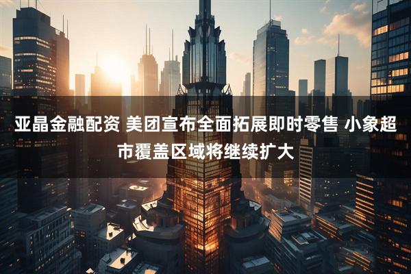 亚晶金融配资 美团宣布全面拓展即时零售 小象超市覆盖区域将继续扩大