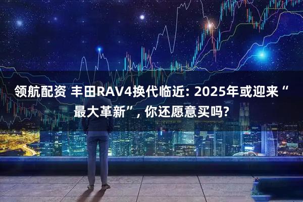 领航配资 丰田RAV4换代临近: 2025年或迎来“最大革新”, 你还愿意买吗?