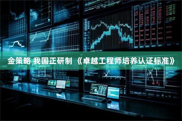 金策略 我国正研制 《卓越工程师培养认证标准》