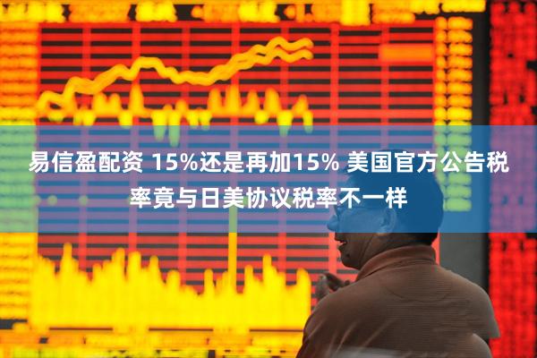 易信盈配资 15%还是再加15% 美国官方公告税率竟与日美协议税率不一样