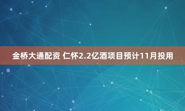 金桥大通配资 仁怀2.2亿酒项目预计11月投用