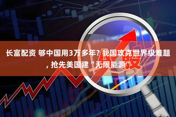 长富配资 够中国用3万多年? 我国攻克世界级难题, 抢先美国建“无限能源”