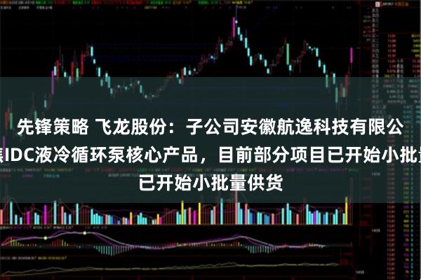 先锋策略 飞龙股份：子公司安徽航逸科技有限公司聚焦IDC液冷循环泵核心产品，目前部分项目已开始小批量供货