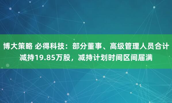 博大策略 必得科技：部分董事、高级管理人员合计减持19.85万股，减持计划时间区间届满