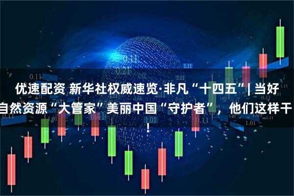 优速配资 新华社权威速览·非凡“十四五”| 当好自然资源“大管家”美丽中国“守护者”，他们这样干！