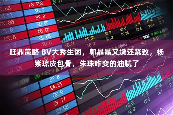 旺鼎策略 BV大秀生图，郭晶晶又嫩还紧致，杨紫琼皮包骨，朱珠咋变的油腻了