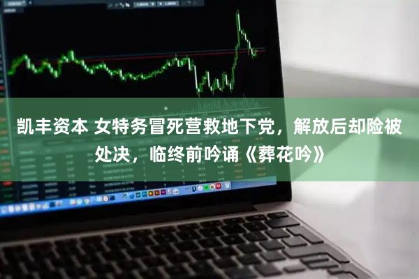 凯丰资本 女特务冒死营救地下党，解放后却险被处决，临终前吟诵《葬花吟》